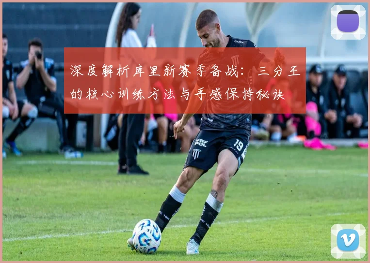 深度解析库里新赛季备战：三分王的核心训练方法与手感保持秘诀