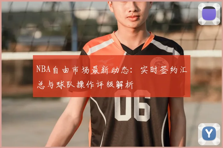 NBA自由市场最新动态：实时签约汇总与球队操作评级解析